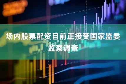 场内股票配资目前正接受国家监委监察调查