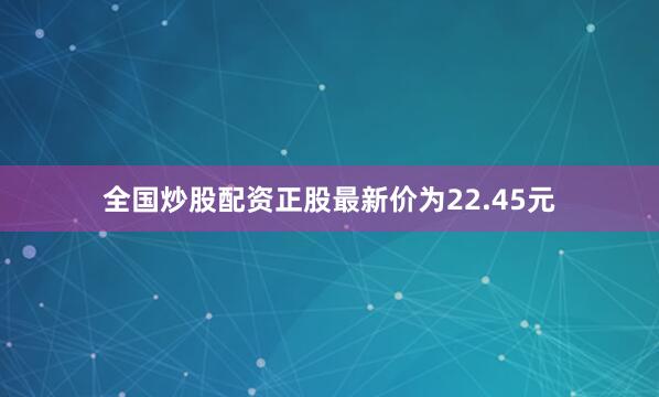 全国炒股配资正股最新价为22.45元