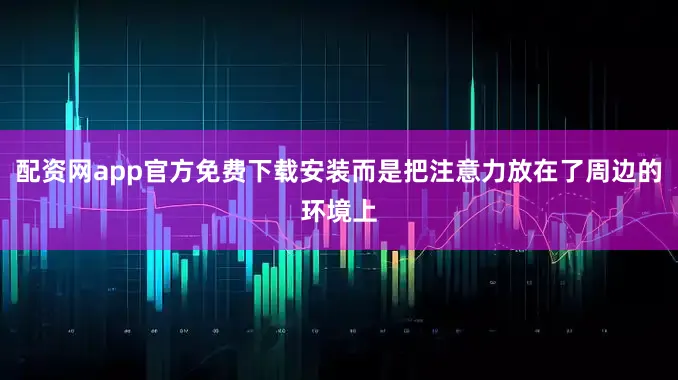 配资网app官方免费下载安装而是把注意力放在了周边的环境上