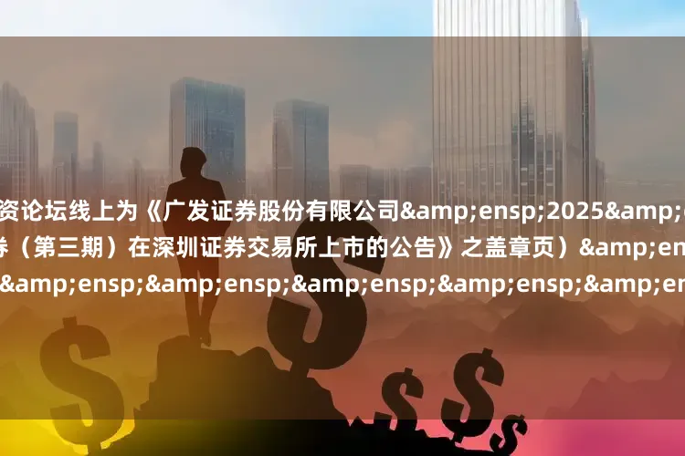 配资论坛线上为《广发证券股份有限公司&ensp;2025&ensp;年面向专业投资者公开发行次级债券（第三期）在深圳证券交易所上市的公告》之盖章页）&ensp;&ensp;&ensp;&ensp;&ensp;&ensp;&ensp;&ensp;&ensp;&ensp;&ensp;&ens