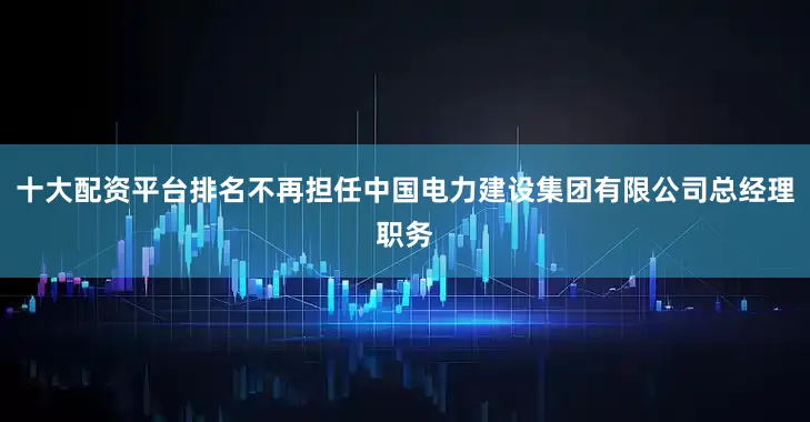 十大配资平台排名不再担任中国电力建设集团有限公司总经理职务